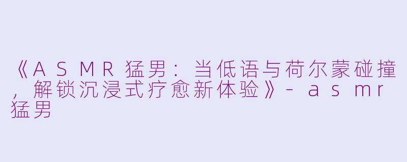 《ASMR猛男：当低语与荷尔蒙碰撞，解锁沉浸式疗愈新体验》-asmr猛男