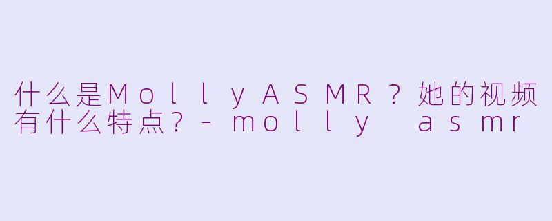 什么是MollyASMR？她的视频有什么特点？-molly asmr