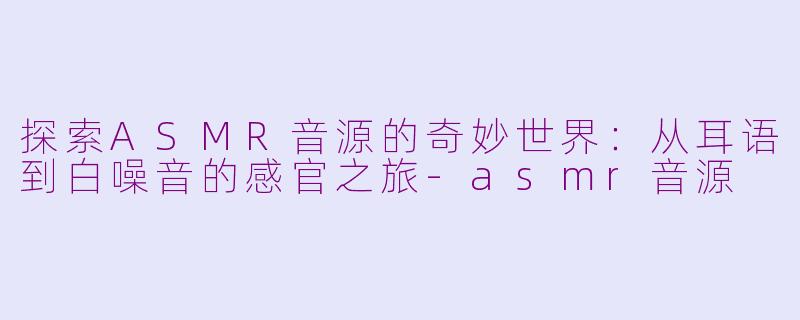 探索ASMR音源的奇妙世界：从耳语到白噪音的感官之旅-asmr音源
