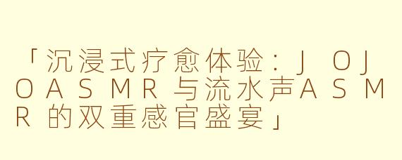 「沉浸式疗愈体验：JOJOASMR与流水声ASMR的双重感官盛宴」