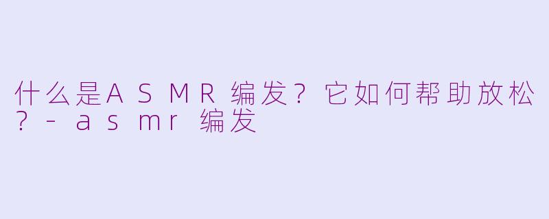 什么是ASMR编发？它如何帮助放松？-asmr编发