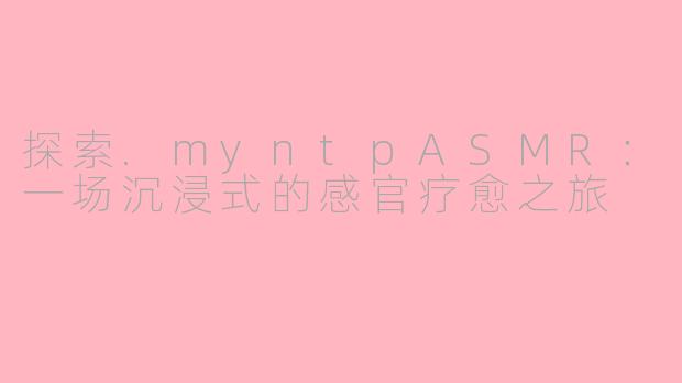 探索.myntpASMR：一场沉浸式的感官疗愈之旅