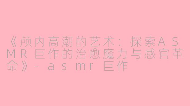 《颅内高潮的艺术：探索ASMR巨作的治愈魔力与感官革命》-asmr巨作