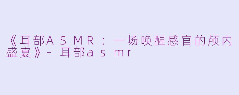 《耳部ASMR：一场唤醒感官的颅内盛宴》-耳部asmr