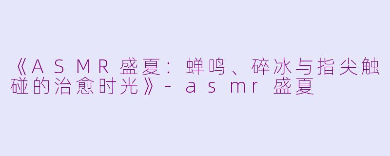 《ASMR盛夏：蝉鸣、碎冰与指尖触碰的治愈时光》-asmr盛夏