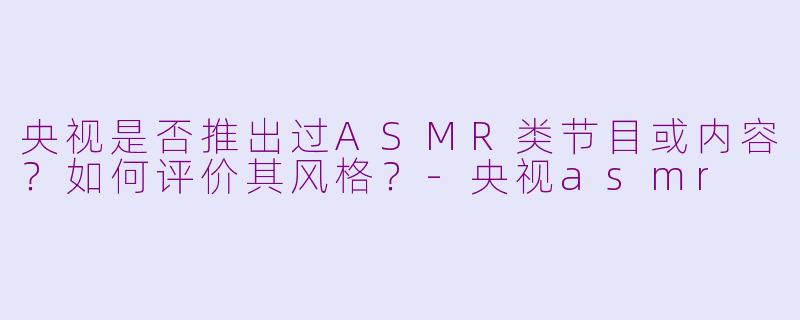 央视是否推出过ASMR类节目或内容？如何评价其风格？-央视asmr