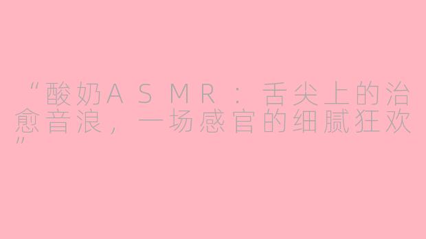 “酸奶ASMR:舌尖上的治愈音浪,一场感官的细腻狂欢”