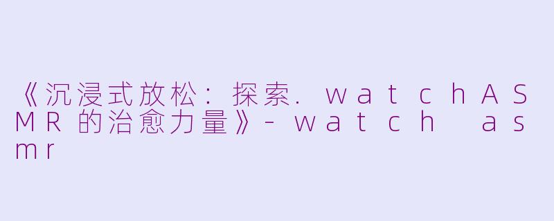 《沉浸式放松：探索.watchASMR的治愈力量》-watch asmr