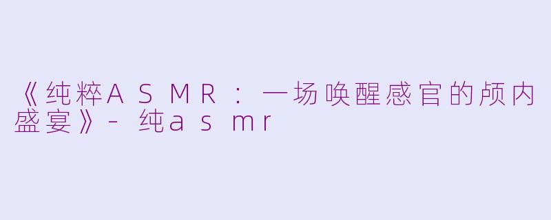 《纯粹ASMR：一场唤醒感官的颅内盛宴》-纯asmr