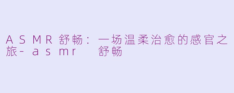 ASMR舒畅：一场温柔治愈的感官之旅-asmr 舒畅
