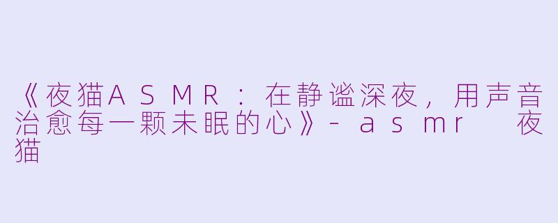 《夜猫ASMR：在静谧深夜，用声音治愈每一颗未眠的心》-asmr 夜猫