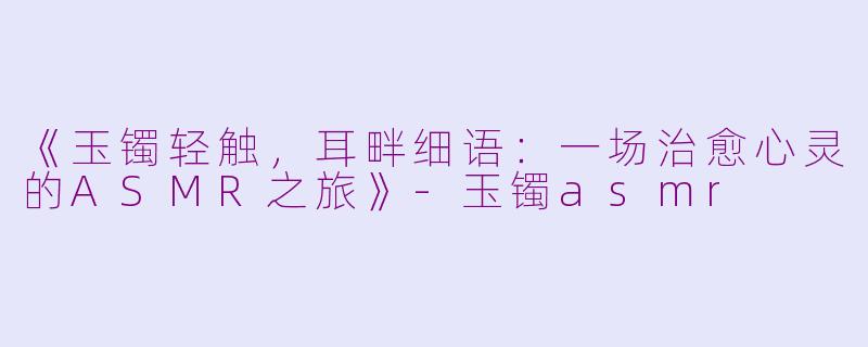 《玉镯轻触，耳畔细语：一场治愈心灵的ASMR之旅》-玉镯asmr