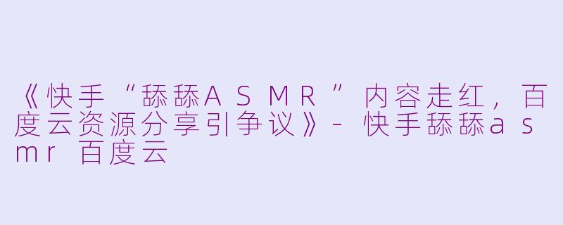 《快手“舔舔ASMR”内容走红，百度云资源分享引争议》-快手舔舔asmr百度云