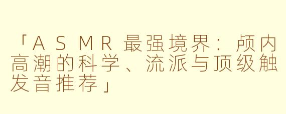 「ASMR最强境界：颅内高潮的科学、流派与顶级触发音推荐」