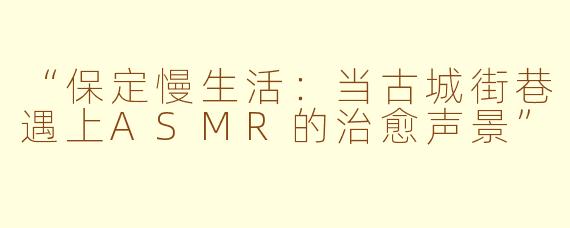 “保定慢生活：当古城街巷遇上ASMR的治愈声景”
