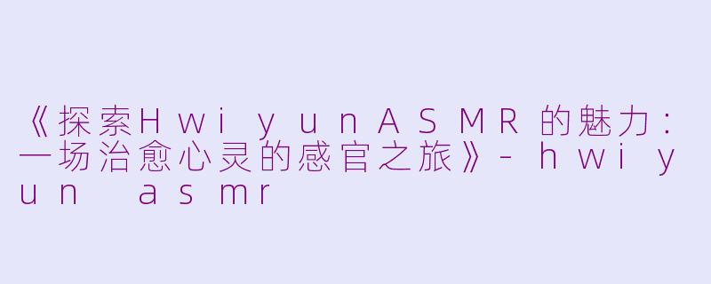 《探索HwiyunASMR的魅力：一场治愈心灵的感官之旅》-hwiyun asmr