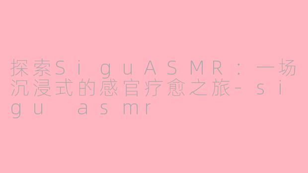 探索SiguASMR：一场沉浸式的感官疗愈之旅-sigu asmr
