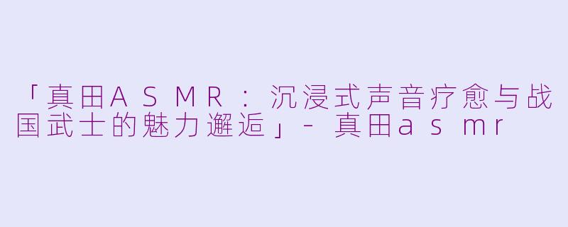 「真田ASMR：沉浸式声音疗愈与战国武士的魅力邂逅」-真田asmr