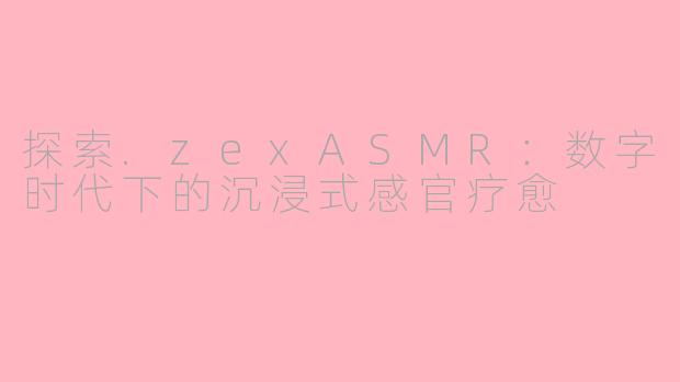 探索.zexASMR：数字时代下的沉浸式感官疗愈