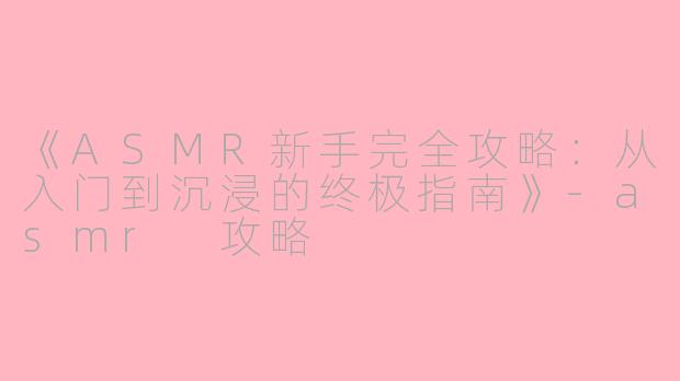 《ASMR新手完全攻略：从入门到沉浸的终极指南》-asmr 攻略