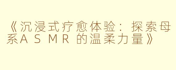 《沉浸式疗愈体验：探索母系ASMR的温柔力量》