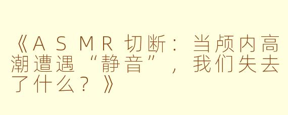 《ASMR切断：当颅内高潮遭遇“静音”，我们失去了什么？》