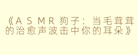 《ASMR狗子：当毛茸茸的治愈声波击中你的耳朵》
