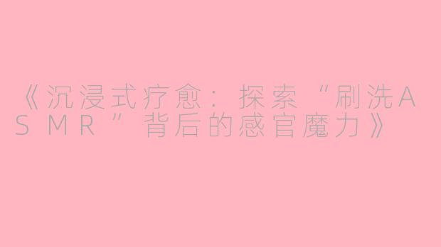 《沉浸式疗愈：探索“刷洗ASMR”背后的感官魔力》