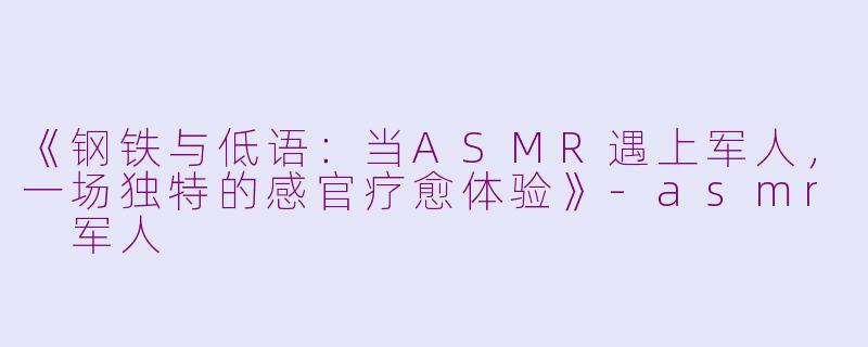 《钢铁与低语：当ASMR遇上军人，一场独特的感官疗愈体验》-asmr 军人
