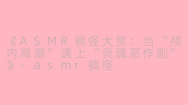 《ASMR搞怪大赏：当“颅内高潮”遇上“灵魂恶作剧”》-asmr搞怪