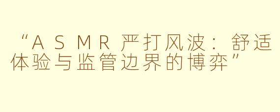 “ASMR严打风波：舒适体验与监管边界的博弈”