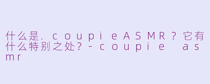 什么是.coupieASMR？它有什么特别之处？-coupie asmr