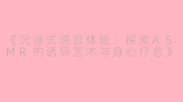 《沉浸式感官体验：探索ASMR的诱导艺术与身心疗愈》