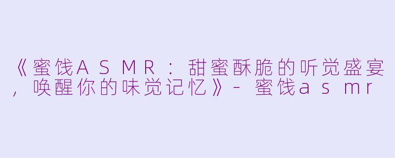 《蜜饯ASMR：甜蜜酥脆的听觉盛宴，唤醒你的味觉记忆》-蜜饯asmr