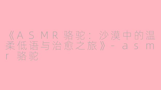 《ASMR骆驼：沙漠中的温柔低语与治愈之旅》-asmr骆驼