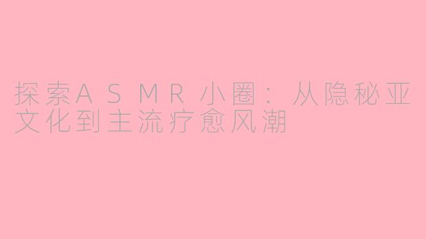 探索ASMR小圈：从隐秘亚文化到主流疗愈风潮
