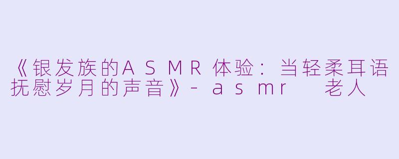 《银发族的ASMR体验：当轻柔耳语抚慰岁月的声音》-asmr 老人