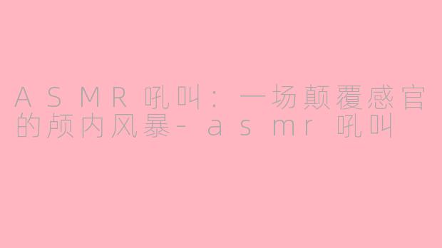 ASMR吼叫：一场颠覆感官的颅内风暴-asmr吼叫