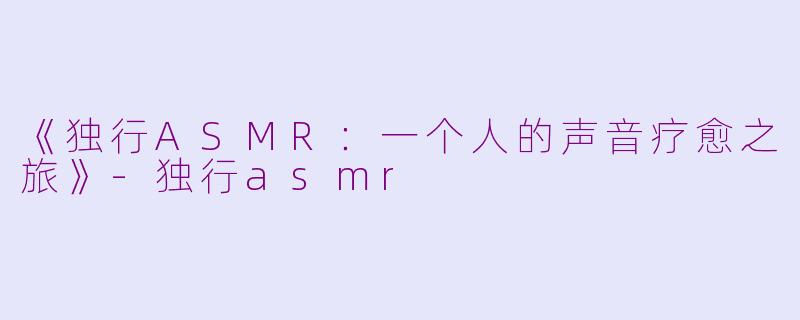 《独行ASMR：一个人的声音疗愈之旅》-独行asmr
