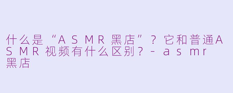 什么是“ASMR黑店”？它和普通ASMR视频有什么区别？-asmr 黑店