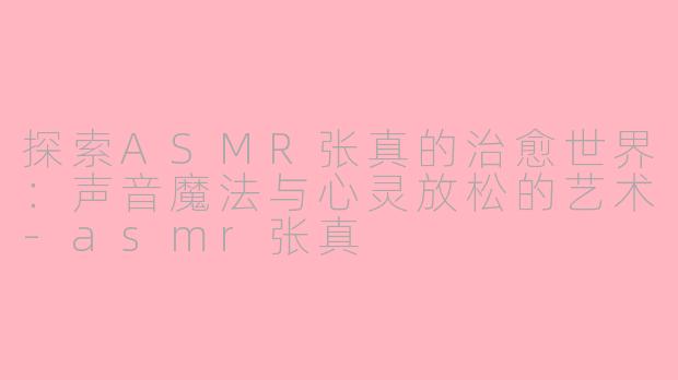探索ASMR张真的治愈世界：声音魔法与心灵放松的艺术-asmr张真