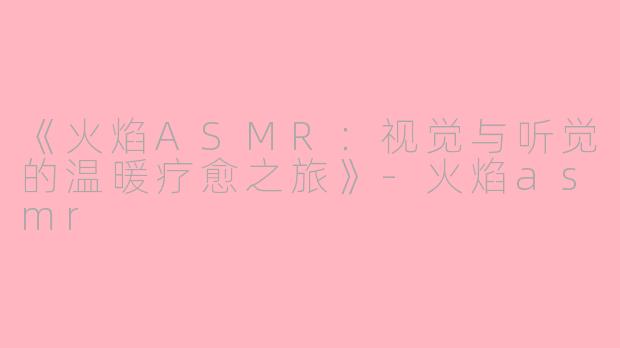 《火焰ASMR：视觉与听觉的温暖疗愈之旅》-火焰asmr