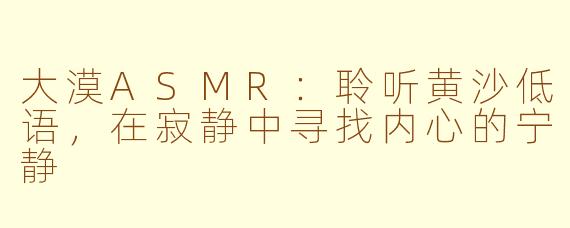 大漠ASMR：聆听黄沙低语，在寂静中寻找内心的宁静
