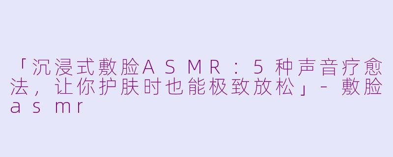 「沉浸式敷脸ASMR：5种声音疗愈法，让你护肤时也能极致放松」-敷脸asmr