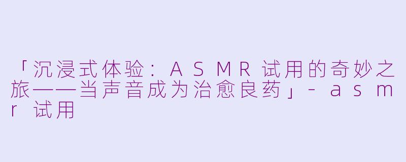 「沉浸式体验：ASMR试用的奇妙之旅——当声音成为治愈良药」-asmr试用