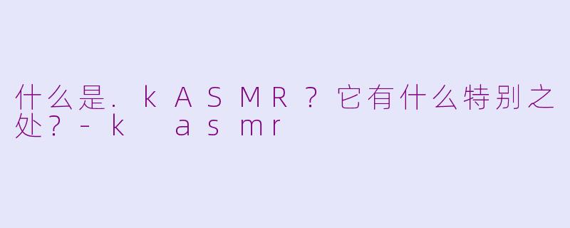 什么是.kASMR？它有什么特别之处？-k asmr