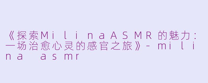 《探索MilinaASMR的魅力：一场治愈心灵的感官之旅》-milina asmr