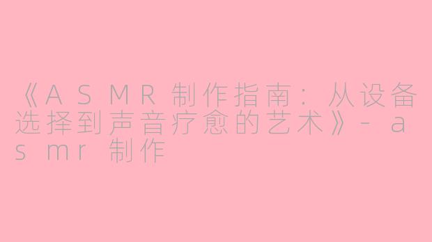 《ASMR制作指南：从设备选择到声音疗愈的艺术》-asmr制作