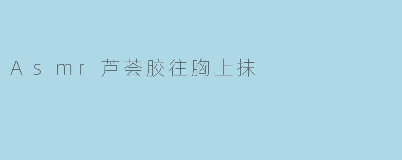《ASMR疗愈体验:芦荟胶的清凉触感与身体护理的温柔邂逅》