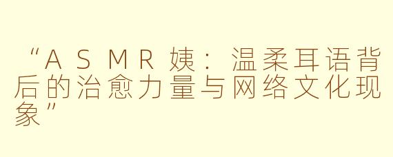 “ASMR姨：温柔耳语背后的治愈力量与网络文化现象”